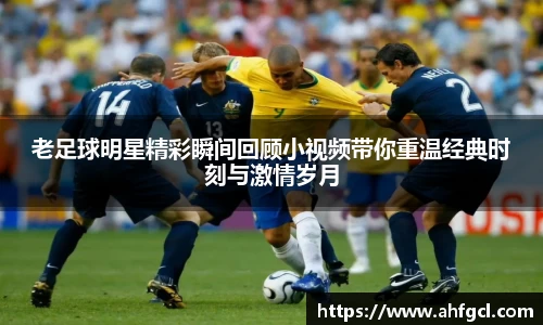 老足球明星精彩瞬间回顾小视频带你重温经典时刻与激情岁月